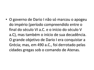 • O governo de Dario I não só marcou o apogeu
do império (período compreendido entre o
final do século VI a.C. e o início do século V
a.C), mas também o início de sua decadência.
O grande objetivo de Dario I era conquistar a
Grécia; mas, em 490 a.C., foi derrotado pelas
cidades gregas sob o comando de Atenas.
 
