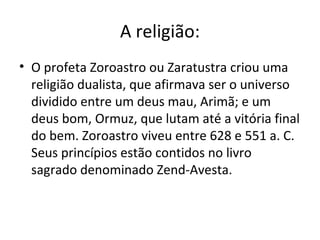 A religião:
• O profeta Zoroastro ou Zaratustra criou uma
religião dualista, que afirmava ser o universo
dividido entre um deus mau, Arimã; e um
deus bom, Ormuz, que lutam até a vitória final
do bem. Zoroastro viveu entre 628 e 551 a. C.
Seus princípios estão contidos no livro
sagrado denominado Zend-Avesta.
 