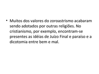• Muitos dos valores do zoroastrismo acabaram
sendo adotados por outras religiões. No
cristianismo, por exemplo, encontram-se
presentes as idéias de Juízo Final e paraíso e a
dicotomia entre bem e mal.
 