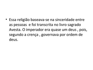 • Essa religião baseava-se na sinceridade entre
as pessoas e foi transcrita no livro sagrado
Avesta. O imperador era quase um deus , pois,
segundo a crença , governava por ordem de
deus.
 
