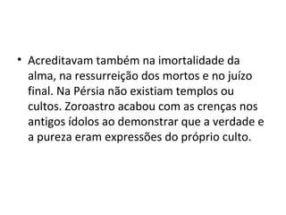 • Acreditavam também na imortalidade da
alma, na ressurreição dos mortos e no juízo
final. Na Pérsia não existiam templos ou
cultos. Zoroastro acabou com as crenças nos
antigos ídolos ao demonstrar que a verdade e
a pureza eram expressões do próprio culto.
 