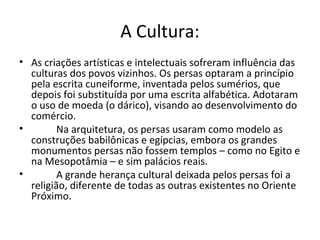 A Cultura:
• As criações artísticas e intelectuais sofreram influência das
culturas dos povos vizinhos. Os persas optaram a princípio
pela escrita cuneiforme, inventada pelos sumérios, que
depois foi substituída por uma escrita alfabética. Adotaram
o uso de moeda (o dárico), visando ao desenvolvimento do
comércio.
• Na arquitetura, os persas usaram como modelo as
construções babilônicas e egípcias, embora os grandes
monumentos persas não fossem templos – como no Egito e
na Mesopotâmia – e sim palácios reais.
• A grande herança cultural deixada pelos persas foi a
religião, diferente de todas as outras existentes no Oriente
Próximo.
 