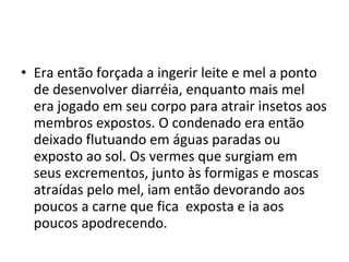 • Era então forçada a ingerir leite e mel a ponto
de desenvolver diarréia, enquanto mais mel
era jogado em seu corpo para atrair insetos aos
membros expostos. O condenado era então
deixado flutuando em águas paradas ou
exposto ao sol. Os vermes que surgiam em
seus excrementos, junto às formigas e moscas
atraídas pelo mel, iam então devorando aos
poucos a carne que fica exposta e ia aos
poucos apodrecendo.
 
