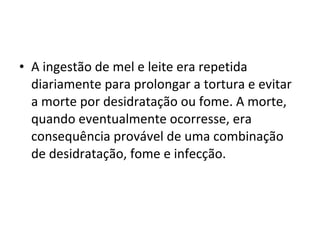 • A ingestão de mel e leite era repetida
diariamente para prolongar a tortura e evitar
a morte por desidratação ou fome. A morte,
quando eventualmente ocorresse, era
consequência provável de uma combinação
de desidratação, fome e infecção.
 