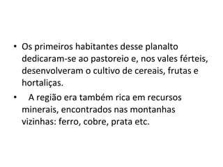 • Os primeiros habitantes desse planalto
dedicaram-se ao pastoreio e, nos vales férteis,
desenvolveram o cultivo de cereais, frutas e
hortaliças.
• A região era também rica em recursos
minerais, encontrados nas montanhas
vizinhas: ferro, cobre, prata etc.
 