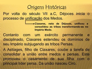 Origens Históricas
Por volta do século VII a.C, Déjoces inicia o
processo de unificação dos Medos.
Contanto com um exército permanente e
disciplinado, Ciaxares estendeu os domínios de
seu Império subjugando as tribos Persas.
A Astíages, filho de Ciaxares, coube a tarefa de
consolidar a união entre medos e persas. Este
promoveu o casamento de sua filha com o
principal líder persa. Da união nasceu Ciro.
Ciaxares, neto de Déjoces, unificou e
consolidou as tribos transformando-as no
Império Medo.
 