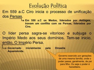 Evolução Política
Em 559 a.C Ciro inicia o processo de unificação
dos Persas.
O líder persa sagra-se vitorioso e subjuga o
Império Medo aos seus domínios. Tem-se inicio,
então, O Império Persa.
Em 550 a.C os Medos, liderados por Astíages,
travam um conflito com os Persas, liderados por
Ciro.
Governado inicialmente pela Dinastia
Aquemênida.
Governo exercido por gerações
de uma mesma família, onde o
poder passa, geralmente, de pai
para filho. Ou seja o poder é
hereditário.
 
