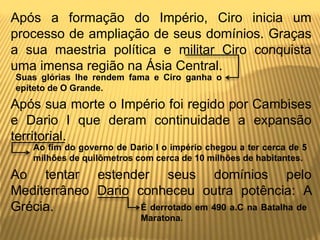 Após a formação do Império, Ciro inicia um
processo de ampliação de seus domínios. Graças
a sua maestria política e militar Ciro conquista
uma imensa região na Ásia Central.
Após sua morte o Império foi regido por Cambises
e Dario I que deram continuidade a expansão
territorial.
Ao tentar estender seus domínios pelo
Mediterrâneo Dario conheceu outra potência: A
Grécia.
Suas glórias lhe rendem fama e Ciro ganha o
epíteto de O Grande.
Ao fim do governo de Dario I o império chegou a ter cerca de 5
milhões de quilômetros com cerca de 10 milhões de habitantes.
É derrotado em 490 a.C na Batalha de
Maratona.
 