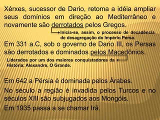 Xérxes, sucessor de Dario, retoma a idéia ampliar
seus domínios em direção ao Mediterrâneo e
novamente são derrotados pelos Gregos.
Em 331 a.C, sob o governo de Dario III, os Persas
são derrotados e dominados pelos Macedônios.
Em 642 a Pérsia é dominada pelos Árabes.
No século a região é invadida pelos Turcos e no
séculos XIII são subjugados aos Mongóis.
Em 1935 passa a se chamar Irã.
Inicia-se, assim, o processo de decadência
de desagregação do Império Persa.
Liderados por um dos maiores conquistadores da
História: Alexandre, O Grande.
 