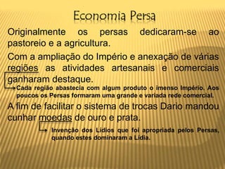 Economia Persa
Originalmente os persas dedicaram-se ao
pastoreio e a agricultura.
Com a ampliação do Império e anexação de várias
regiões as atividades artesanais e comerciais
ganharam destaque.
A fim de facilitar o sistema de trocas Dario mandou
cunhar moedas de ouro e prata.
Cada região abastecia com algum produto o imenso Império. Aos
poucos os Persas formaram uma grande e variada rede comercial.
Invenção dos Lídios que foi apropriada pelos Persas,
quando estes dominaram a Lídia.
 