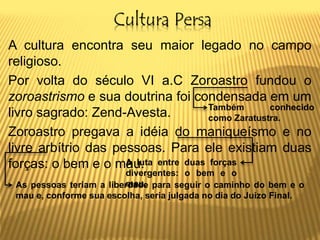Cultura Persa
A cultura encontra seu maior legado no campo
religioso.
Por volta do século VI a.C Zoroastro fundou o
zoroastrismo e sua doutrina foi condensada em um
livro sagrado: Zend-Avesta.
Zoroastro pregava a idéia do maniqueísmo e no
livre arbítrio das pessoas. Para ele existiam duas
forças: o bem e o mau.
Também conhecido
como Zaratustra.
A luta entre duas forças
divergentes: o bem e o
mau.As pessoas teriam a liberdade para seguir o caminho do bem e o
mau e, conforme sua escolha, seria julgada no dia do Juízo Final.
 