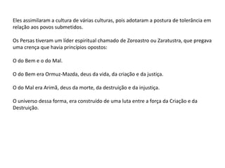 Eles assimilaram a cultura de várias culturas, pois adotaram a postura de tolerância em
relação aos povos submetidos.
Os Persas tiveram um líder espiritual chamado de Zoroastro ou Zaratustra, que pregava
uma crença que havia princípios opostos:
O do Bem e o do Mal.
O do Bem era Ormuz-Mazda, deus da vida, da criação e da justiça.
O do Mal era Arimã, deus da morte, da destruição e da injustiça.
O universo dessa forma, era construído de uma luta entre a força da Criação e da
Destruição.
 