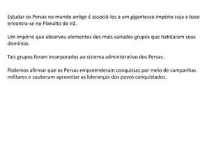 Estudar os Persas no mundo antigo é associá-los a um gigantesco império cuja a base
encontra-se no Planalto do Irã.
Um império que absorveu elementos dos mais variados grupos que habitaram seus
domínios.
Tais grupos foram incorporados ao sistema administrativo dos Persas.
Podemos afirmar que os Persas empreenderam conquistas por meio de campanhas
militares e souberam aproveitar as lideranças dos povos conquistados.
 