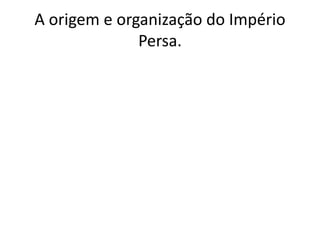 A origem e organização do Império
Persa.
 