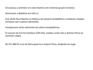 Ciro passou a controlar um vasto império com inúmeros grupos humanos.
Dominaram a Babilônia em 539 a.C
Esse chefe Persa libertou os Hebreus do Cativeiro da Babilônia e entabulou relações
amistosas com o povos submetidos.
Incorporaram vários elementos da cultura mesopotâmica.
O sucessor de Ciro foi Cambises (530-522), ampliou ainda mais o domínio Persa ao
controlar o Egito.
De 521-486 foi a vez de Dario governa o Império Persa, atingindo seu auge.
 