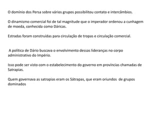 O domínio dos Persa sobre vários grupos possibilitou contato e intercâmbios.
O dinamismo comercial foi de tal magnitude que o imperador ordenou a cunhagem
de moeda, conhecida como Dáricas.
Estradas foram construídas para circulação de tropas e circulação comercial.
A política de Dário buscava o envolvimento dessas lideranças no corpo
administrativo do Império.
Isso pode ser visto com o estabelecimento do governo em províncias chamadas de
Satrapias.
Quem governava as satrapias eram os Sátrapas, que eram oriundos de grupos
dominados
 