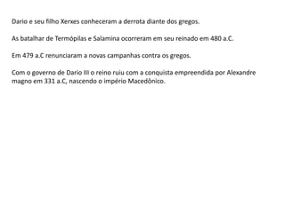 Dario e seu filho Xerxes conheceram a derrota diante dos gregos.
As batalhar de Termópilas e Salamina ocorreram em seu reinado em 480 a.C.
Em 479 a.C renunciaram a novas campanhas contra os gregos.
Com o governo de Dario III o reino ruiu com a conquista empreendida por Alexandre
magno em 331 a.C, nascendo o império Macedônico.
 