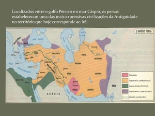Localizados entre o golfo Pérsico e o mar Cáspio, os persas
estabeleceram uma das mais expressivas civilizações da Antiguidade
no território que hoje corresponde ao Irã.
 