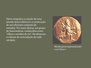 Dario estipulou a criação de uma
moeda única (dárico) e a construção
de um eficiente conjunto de
estradas. Por meio destas, um grupo
de funcionários, conhecidos como
“olhos e ouvidos do rei”, fiscalizavam
o volume de arrecadação de cada
satrápia.
Moeda persa representando
o rei Dario I
 