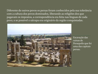 Diferente de outros povos os persas foram conhecidos pela sua tolerância
com a cultura dos povos dominados, liberando as religiões dos que
pagavam os impostos, a correspondência era feita nas línguas de cada
povo, e se possível o sátrapa era originário da região conquistadas.
Escavação das
ruínas de
Persepolis que foi
uma das capitais
persas.
 