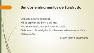 Um dos ensinamentos de Zaratrusta:
Ora, nas origens primeiras
Há os espíritos do Bem e do Mal
No pensamento, nas palavras, na ação.
Os homens de inteligência sabem escolher entre ambos.
Os tolos não.
(Assim falava Zaratrusta)
 