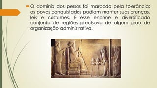 O domínio dos persas foi marcado pela tolerância:
os povos conquistados podiam manter suas crenças,
leis e costumes. E esse enorme e diversificado
conjunto de regiões precisava de algum grau de
organização administrativa.
 
