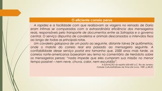 O eficiente correio persa
A rapidez e a facilidade com que realizavam as viagens no reinado de Dario
eram ínfimas se comparadas com a extraordinária eficiência dos mensageiros
reais, responsáveis pelo transporte de documentos entre as Satrapias e o governo
central. O serviço dispunha de cavaleiros e animais descansados a intervalos fixos
ao longo de todas as principais rotas.
Um cavaleiro galopava de um posto ao seguinte, distante talvez 24 quilômetros,
onde o malote do correio real era passado ao mensageiro seguinte. A
confiabilidade desse serviço postal era tamanha que, 2500 anos mais tarde, os
correios norte-americanos baseariam seu lema no comentário de Heródoto sobre
os mensageiros persas: “nada impede que eles cumpram sua missão no menor
tempo possível – nem neve, chuva, calor, nem escuridão”.
A ELEVAÇÃO do espiríto 600-400 a.C. Rio de Janeiro:
Cidade Cultural/Editores de Time-Life Livros, 1989. p.28-29.
 