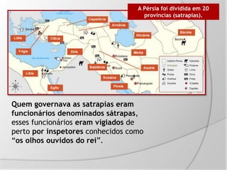 Quem governava as satrapias eram
funcionários denominados sátrapas,
esses funcionários eram vigiados de
perto por inspetores conhecidos como
“os olhos ouvidos do rei”.
A Pérsia foi dividida em 20
províncias (satrapias).
 
