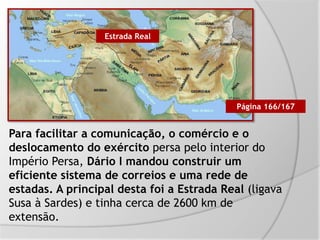 Para facilitar a comunicação, o comércio e o
deslocamento do exército persa pelo interior do
Império Persa, Dário I mandou construir um
eficiente sistema de correios e uma rede de
estadas. A principal desta foi a Estrada Real (ligava
Susa à Sardes) e tinha cerca de 2600 km de
extensão.
Estrada Real
Página 166/167
 
