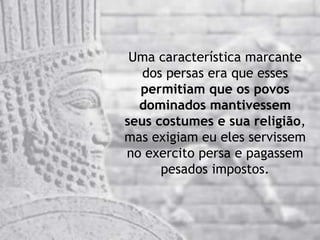 Uma característica marcante
dos persas era que esses
permitiam que os povos
dominados mantivessem
seus costumes e sua religião,
mas exigiam eu eles servissem
no exercito persa e pagassem
pesados impostos.
 