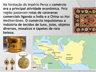 Na formação do Império Persa o comércio
era a principal atividade econômica. Pela
região passavam rotas de caravanas
comerciais ligando a Índia e a China ao Mar
Mediterrâneo. O comércio impulsionou a
indústria de tecidos de luxo, joias, objetos
diversos, mosaicos e tapetes de rara
beleza.
 