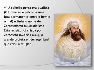 A religião persa era dualista
(O Universo é palco de uma
luta permanente entre o bem e
o mal) e tinha o nome de
Zoroastrismo ou Masdeísmo.
Esta religião foi criada por
Zoroastro (628-551 a.C.), o
grande profeta e líder espiritual
que criou a religião.
 