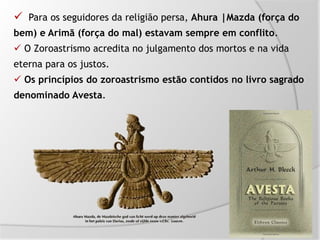  Para os seguidores da religião persa, Ahura |Mazda (força do
bem) e Arimã (força do mal) estavam sempre em conflito.
 O Zoroastrismo acredita no julgamento dos mortos e na vida
eterna para os justos.
 Os princípios do zoroastrismo estão contidos no livro sagrado
denominado Avesta.
 