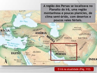 A região dos Persas se localizava no
Planalto do Irã, uma região
montanhosa e poucas planícies, de
clima semi-árido, com desertos e
poucos vales férteis.
O Irã na atualidade (Pág. 112)
 