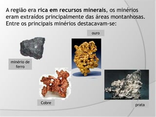 A região era rica em recursos minerais, os minérios
eram extraídos principalmente das áreas montanhosas.
Entre os principais minérios destacavam-se:
minério de
ferro
Cobre
ouro
prata
 