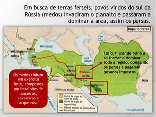 Em busca de terras férteis, povos vindos do sul da
Rússia (medos) invadiram o planalto e passaram a
dominar a área, assim os persas.
Foi o 1º grande reino a
se formar e dominar
toda a região, obrigando
os persas a pagarem
pesados impostos.
Os medos tinham
um exército
forte, compostos
por batalhões de
lanceiros,
cavaleiros e
arqueiros.
 