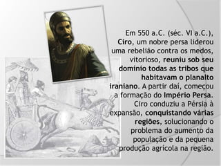Em 550 a.C. (séc. VI a.C.),
Ciro, um nobre persa liderou
uma rebelião contra os medos,
vitorioso, reuniu sob seu
domínio todas as tribos que
habitavam o planalto
iraniano. A partir daí, começou
a formação do Império Persa.
Ciro conduziu a Pérsia à
expansão, conquistando várias
regiões, solucionando o
problema do aumento da
população e da pequena
produção agrícola na região.
 