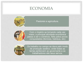 ECONOMIA
Pastoreio e agricultura.
Com o império se tornando cada vez
maior, a principal atividade econômica
passa a ser o comércio, feita pelos povos
conquistados (fenícios, hebreus, etc)
Os trabalho no campo se dava pelo modo
de produção asiático, onde todas as
terras pertencem ao governante e os
trabalhadores são seus servos.
 