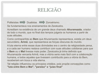 RELIGIÃO
Politeístas Dualistas Zoroatrismo.
Se fundamentava nos ensinamentos de Zaratustra.
Acreditam na existência de um grande deus chamado Ahuramazda, criador
de todo o mundo, que no final dos tempos julgaria os humanos a partir de
suas atitudes.
Como contrapartida ao Bem que Ahuramazda representava, existia um deus
secundário, Arimã, que representava as forças obscuras do mundo.
A luta eterna entre essas duas divindades era o centro da religiosidade persa,
e a cada ser humano restava contribuir com suas atitudes cotidianas para que
o Bem ou o Mal tivesse mais poder. Zaratustra já tinha definido que
Ahuramazda venceria Arimã, mas a vitória seria mais fácil com a colaboração
humana, e todos aqueles que tivessem contribuído para a vitória do Bem,
receberiam em troca a vida eterna.
Tal religião influenciou os príncipios cristãos, pois propõe concepções como
"luta entre Bem e Mal", "paraíso" e “juízo final”
 