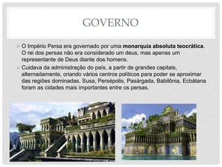 GOVERNO
 O Império Persa era governado por uma monarquia absoluta teocrática.
O rei dos persas não era considerado um deus, mas apenas um
representante de Deus diante dos homens.
 Cuidava da administração do país, a partir de grandes capitais,
alternadamente, criando vários centros políticos para poder se aproximar
das regiões dominadas. Susa, Persépolis, Pasárgada, Babilônia, Ecbátana
foram as cidades mais importantes entre os persas.
 
