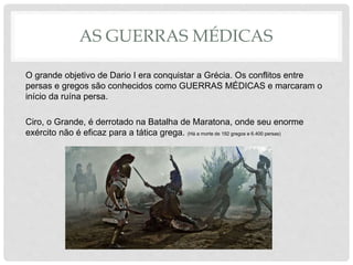 AS GUERRAS MÉDICAS
O grande objetivo de Dario I era conquistar a Grécia. Os conflitos entre
persas e gregos são conhecidos como GUERRAS MÉDICAS e marcaram o
início da ruína persa.
Ciro, o Grande, é derrotado na Batalha de Maratona, onde seu enorme
exército não é eficaz para a tática grega. (Há a morte de 192 gregos e 6.400 persas)
 