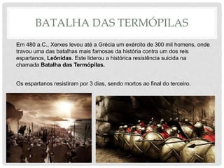 BATALHA DAS TERMÓPILAS
Em 480 a.C., Xerxes levou até a Grécia um exército de 300 mil homens, onde
travou uma das batalhas mais famosas da história contra um dos reis
espartanos, Leônidas. Este liderou a histórica resistência suicida na
chamada Batalha das Termópilas.
Os espartanos resistiram por 3 dias, sendo mortos ao final do terceiro.
 