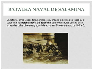 BATALHA NAVAL DE SALAMINA
Entretanto, erros táticos teriam minado seu próprio exército, que recebeu o
golpe final na Batalha Naval de Salamina, quando as frotas persas foram
arrasadas pelas birremes gregas lideradas em 29 de setembro de 480 a.C.
 