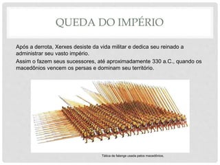 QUEDA DO IMPÉRIO
Após a derrota, Xerxes desiste da vida militar e dedica seu reinado a
administrar seu vasto império.
Assim o fazem seus sucessores, até aproximadamente 330 a.C., quando os
macedônios vencem os persas e dominam seu território.
Tática de falange usada pelos macedônios.
 