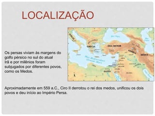 Os persas viviam às margens do
golfo pérsico no sul do atual
Irã e por milênios foram
subjugados por diferentes povos,
como os Medos.
LOCALIZAÇÃO
Aproximadamente em 559 a.C., Ciro II derrotou o rei dos medos, unificou os dois
povos e deu início ao Império Persa.
 
