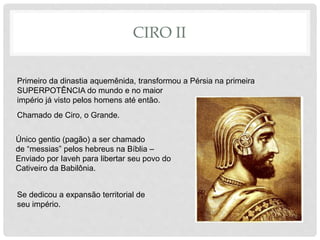 CIRO II
Primeiro da dinastia aquemênida, transformou a Pérsia na primeira
SUPERPOTÊNCIA do mundo e no maior
império já visto pelos homens até então.
Chamado de Ciro, o Grande.
Único gentio (pagão) a ser chamado
de “messias” pelos hebreus na Bíblia –
Enviado por Iaveh para libertar seu povo do
Cativeiro da Babilônia.
Se dedicou a expansão territorial de
seu império.
 