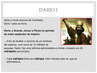DARIO I
Após a morte precoce de Cambises,
Dario I sobe ao trono.
Dario, o Grande, reinou a Pérsia no período
de maior esplendor do império.
 A fim de facilitar o domínio de um território
tão extenso, com cerca de 10 milhões de
pessoas, Dario I faz uma reforma administrativa e divide o império em 20
satrápias (províncias).
 Cada satrápia tinha seu sátrapa, líder indicado pelo rei, que as
administrava.
 