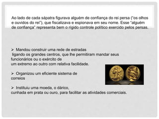 Ao lado de cada sápatra figurava alguém de confiança do rei persa (“os olhos
e ouvidos do rei”), que fiscalizava e espionava em seu nome. Esse “alguém
de confiança” representa bem o rígido controle político exercido pelos persas.
 Mandou construir uma rede de estradas
ligando os grandes centros, que lhe permitiram mandar seus
funcionários ou o exército de
um extremo ao outro com relativa facilidade.
 Organizou um eficiente sistema de
correios
 Instituiu uma moeda, o dárico,
cunhada em prata ou ouro, para facilitar as atividades comerciais.
 