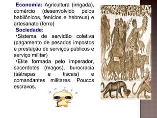 Economia: Agricultura (irrigada),
comércio (desenvolvido pelos
babilônicos, fenícios e hebreus) e
artesanato (ferro)
 Sociedade:
 •Sistema de servidão coletiva
(pagamento de pesados impostos
e prestação de serviços públicos e
serviço militar)
 •Elite formada pelo imperador,
sacerdotes (magos), burocracia
(sátrapas        e    fiscais)   e
comandantes militares. Poucos
escravos.
 