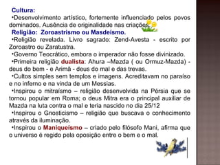 Cultura:
 •Desenvolvimento artístico, fortemente influenciado pelos povos
dominados. Ausência de originalidade nas criações.
 Religião: Zoroastrismo ou Masdeísmo.
 •Religião revelada. Livro sagrado: Zend-Avesta - escrito por
Zoroastro ou Zaratustra.
 •Governo Teocrático, embora o imperador não fosse divinizado.
 •Primeira religião dualista: Ahura –Mazda ( ou Ormuz-Mazda) -
deus do bem - e Arimã - deus do mal e das trevas.
 •Cultos simples sem templos e imagens. Acreditavam no paraíso
e no inferno e na vinda de um Messias.
 •Inspirou o mitraísmo – religião desenvolvida na Pérsia que se
tornou popular em Roma; o deus Mitra era o principal auxiliar de
Mazda na luta contra o mal e teria nascido no dia 25/12
 •Inspirou o Gnosticismo – religião que buscava o conhecimento
através da iluminação.
 •Inspirou o Maniqueísmo – criado pelo filósofo Mani, afirma que
o universo é regido pela oposição entre o bem e o mal.
 